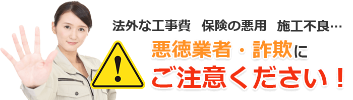 法外な工事費 保険の悪用 施工不良… 悪徳業者・詐欺にご注意ください！